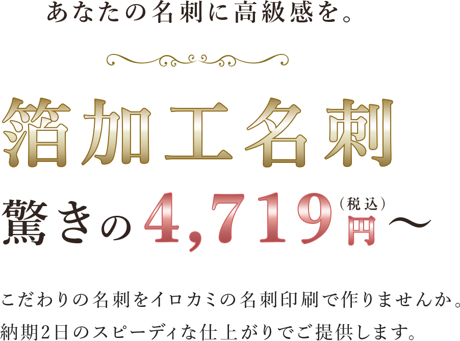 あなたの名刺に高級感を。箔加工印刷 驚きの4,719円（税抜）〜 こだわりの名刺をイロカミの名刺印刷で作りませんか。納期2日のスピーディな仕上がりでご提供します。
